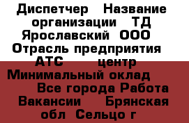 Диспетчер › Название организации ­ ТД Ярославский, ООО › Отрасль предприятия ­ АТС, call-центр › Минимальный оклад ­ 22 000 - Все города Работа » Вакансии   . Брянская обл.,Сельцо г.